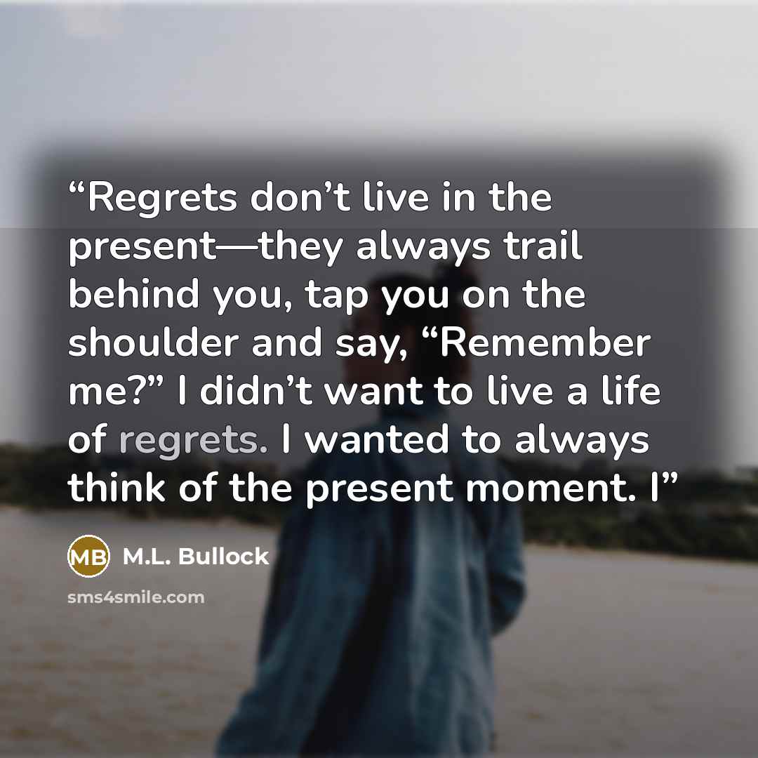 “Regrets don’t live in the present—they always trail behind you, tap you on the shoulder and say, “Remember me?” I didn’t want to live a life of regrets. I wanted to always think of the present moment. I” quote by M.L. Bullock