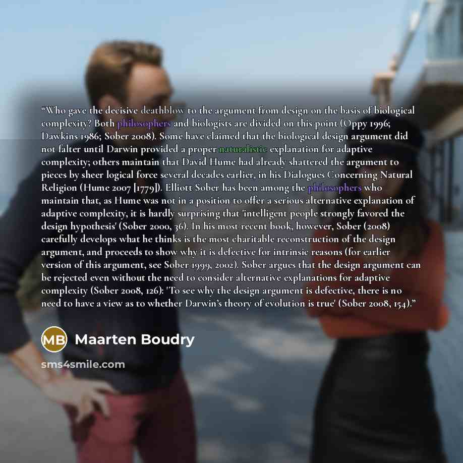 “Who gave the decisive deathblow to the argument from design on the basis of biological complexity? Both philosophers and biologists are divided on this point (Oppy 1996; Dawkins 1986; Sober 2008). Some have claimed that the biological design argument did not falter until Darwin provided a proper…” quote by Maarten Boudry