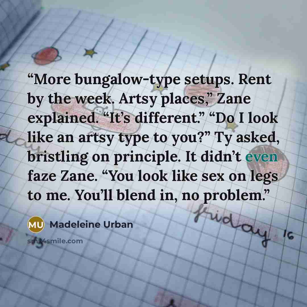 “More bungalow-type setups. Rent by the week. Artsy places,” Zane explained. “It’s different.” “Do I look like an artsy type to you?” Ty asked, bristling on principle. It didn’t even faze Zane. “You look like sex on legs to me. You’ll blend in, no problem.” quote by Madeleine Urban