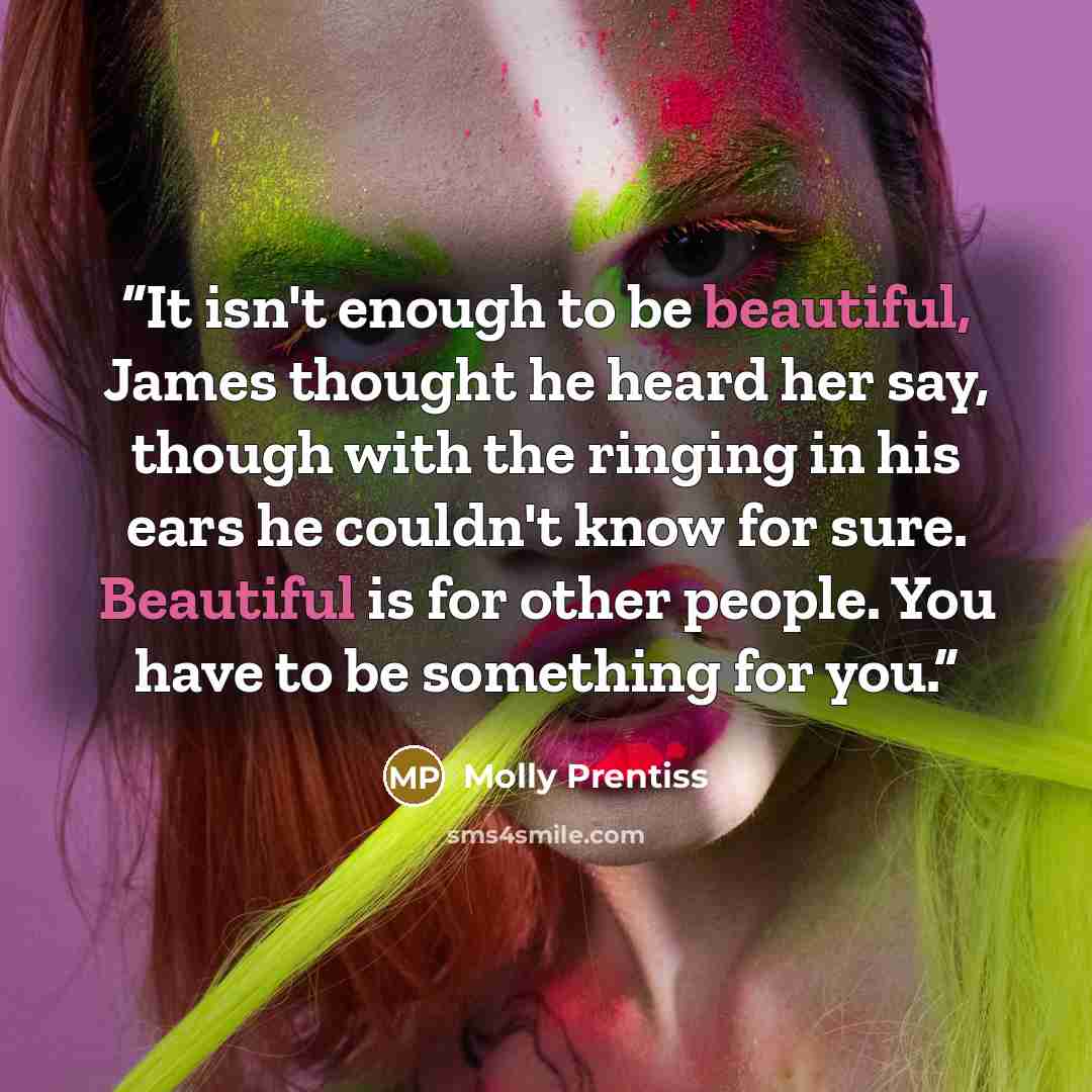 “It isn't enough to be beautiful, James thought he heard her say, though with the ringing in his ears he couldn't know for sure. Beautiful is for other people. You have to be something for you.” quote by Molly Prentiss