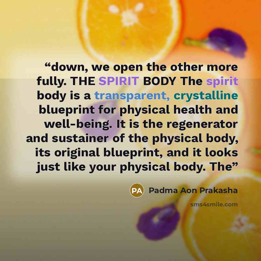 “down, we open the other more fully. THE SPIRIT BODY The spirit body is a transparent, crystalline blueprint for physical health and well-being. It is the regenerator and sustainer of the physical body, its original blueprint, and it looks just like your physical body. The” quote by Padma Aon Prakasha