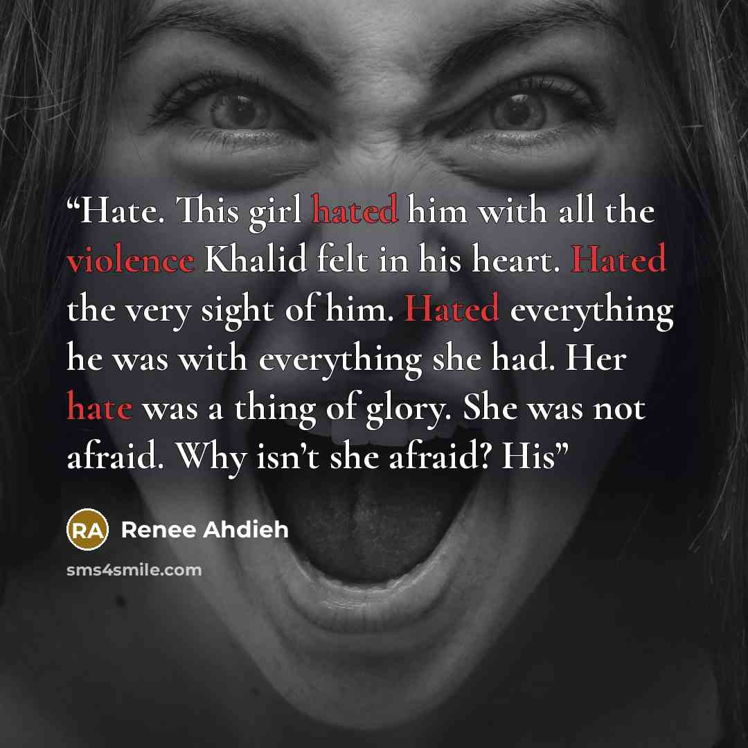 “Hate. This girl hated him with all the violence Khalid felt in his heart. Hated the very sight of him. Hated everything he was with everything she had. Her hate was a thing of glory. She was not afraid. Why isn’t she afraid? His” quote by Renee Ahdieh