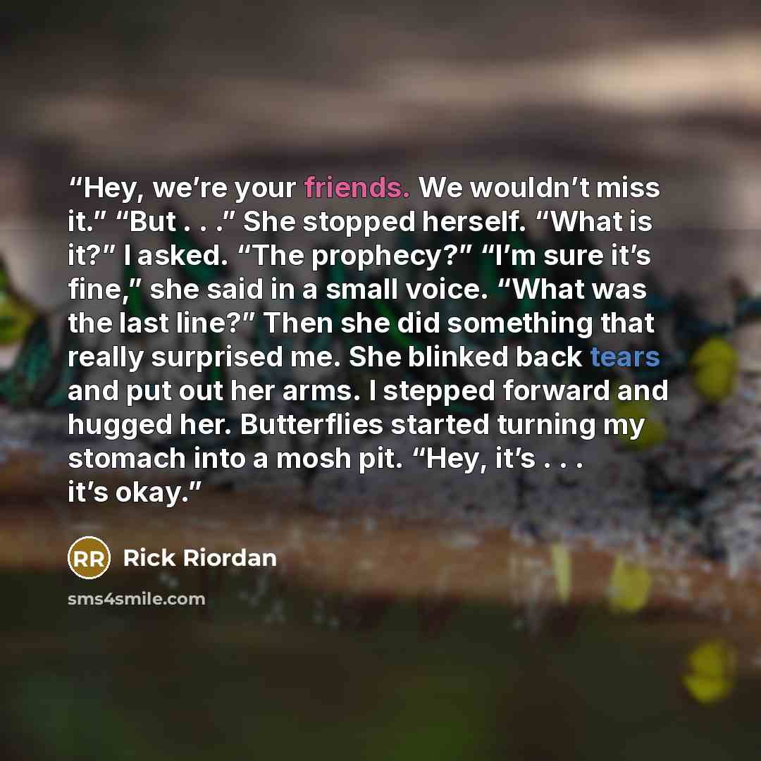 “Hey, we’re your friends. We wouldn’t miss it.” “But . . .” She stopped herself. “What is it?” I asked. “The prophecy?” “I’m sure it’s fine,” she said in a small voice. “What was the last line?” Then she did something that really surprised me. She blinked back tears and put out her arms. I stepped…” quote by Rick Riordan
