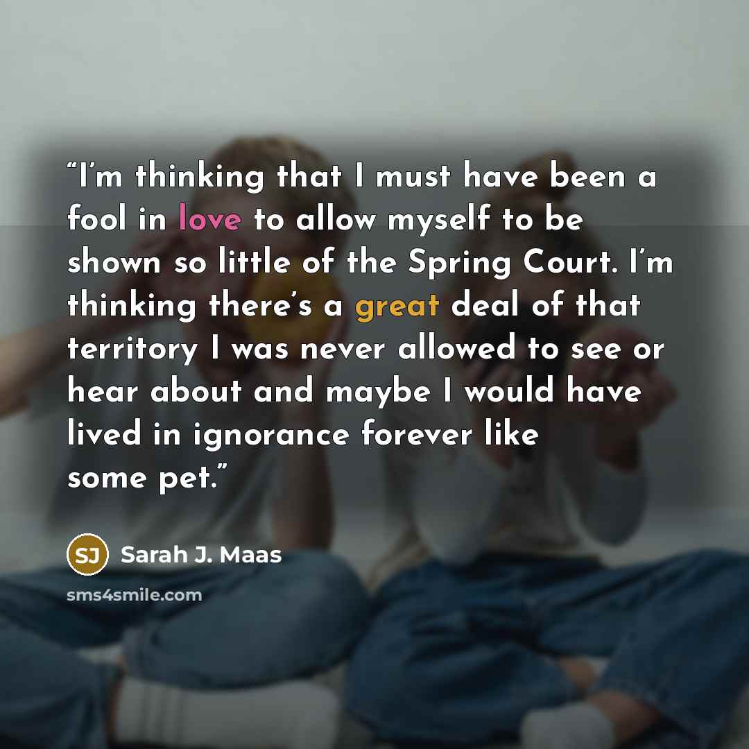 “I’m thinking that I must have been a fool in love to allow myself to be shown so little of the Spring Court. I’m thinking there’s a great deal of that territory I was never allowed to see or hear about and maybe I would have lived in ignorance forever like some pet.” quote by Sarah J. Maas