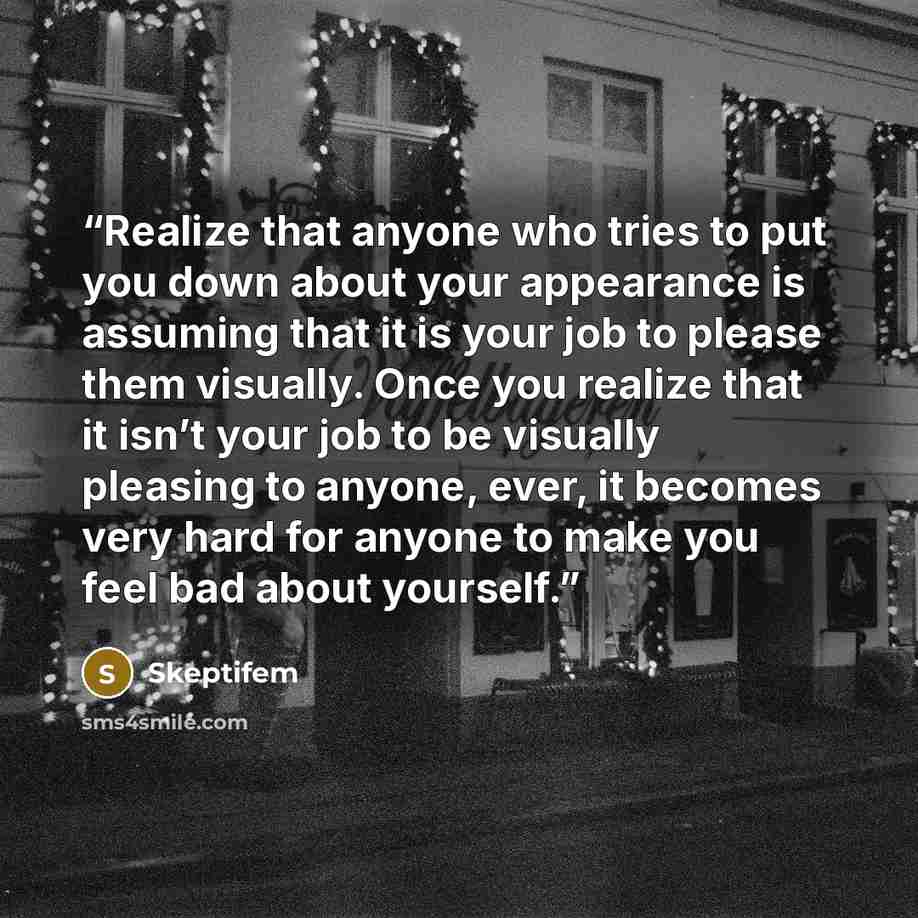 “Realize that anyone who tries to put you down about your appearance is assuming that it is your job to please them visually. Once you realize that it isn’t your job to be visually pleasing to anyone, ever, it becomes very hard for anyone to make you feel bad about yourself.” quote by Skeptifem