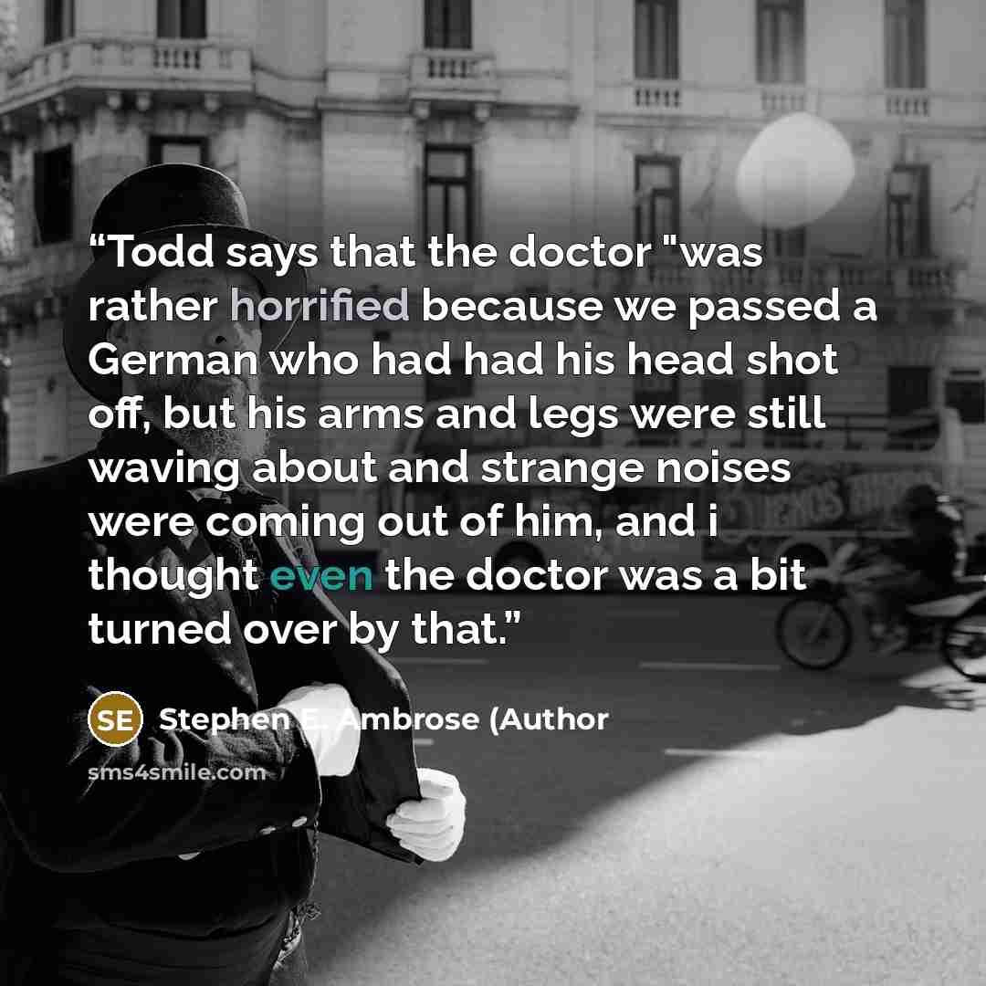 “Todd says that the doctor "was rather horrified because we passed a German who had had his head shot off, but his arms and legs were still waving about and strange noises were coming out of him, and i thought even the doctor was a bit turned over by that.” quote by Stephen E. Ambrose (Author