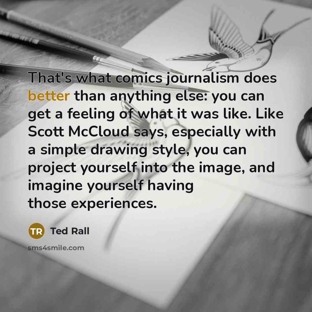 “That's what comics journalism does better than anything else: you can get a feeling of what it was like. Like Scott McCloud says, especially with a simple drawing style, you can project yourself into the image, and imagine yourself having those experiences.” quote by Ted Rall