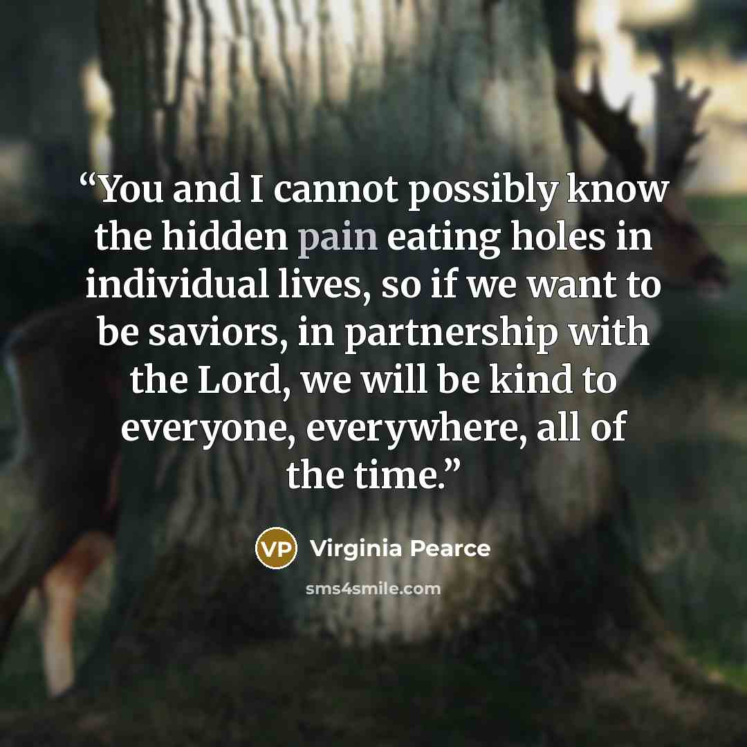 “You and I cannot possibly know the hidden pain eating holes in individual lives, so if we want to be saviors, in partnership with the Lord, we will be kind to everyone, everywhere, all of the time.” quote by Virginia Pearce