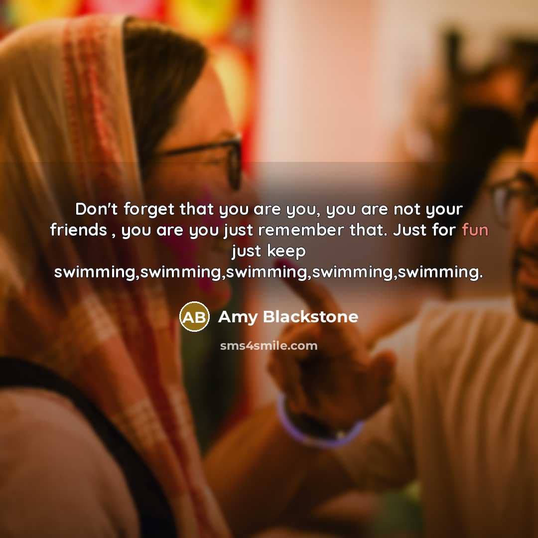 “Don't forget that you are you, you are not your friends , you are you just remember that. Just for fun just keep swimming,swimming,swimming,swimming,swimming.” quote by Amy Blackstone
