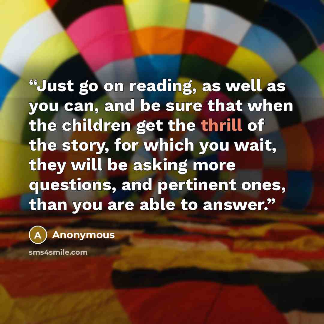 “Just go on reading, as well as you can, and be sure that when the children get the thrill of the story, for which you wait, they will be asking more questions, and pertinent ones, than you are able to answer.” quote by Anonymous