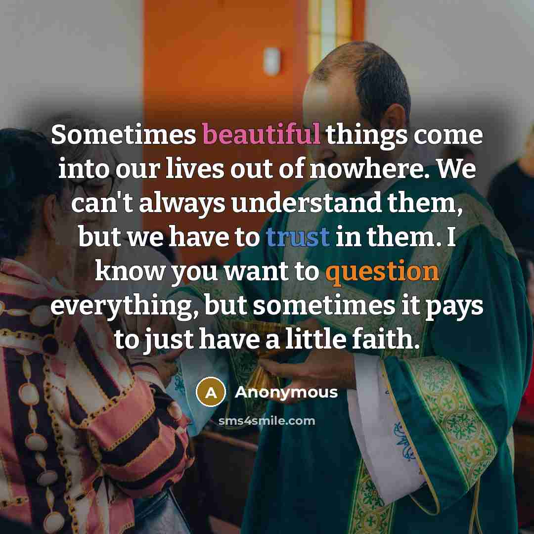 “Sometimes beautiful things come into our lives out of nowhere. We can't always understand them, but we have to trust in them. I know you want to question everything, but sometimes it pays to just have a little faith.” quote by Anonymous