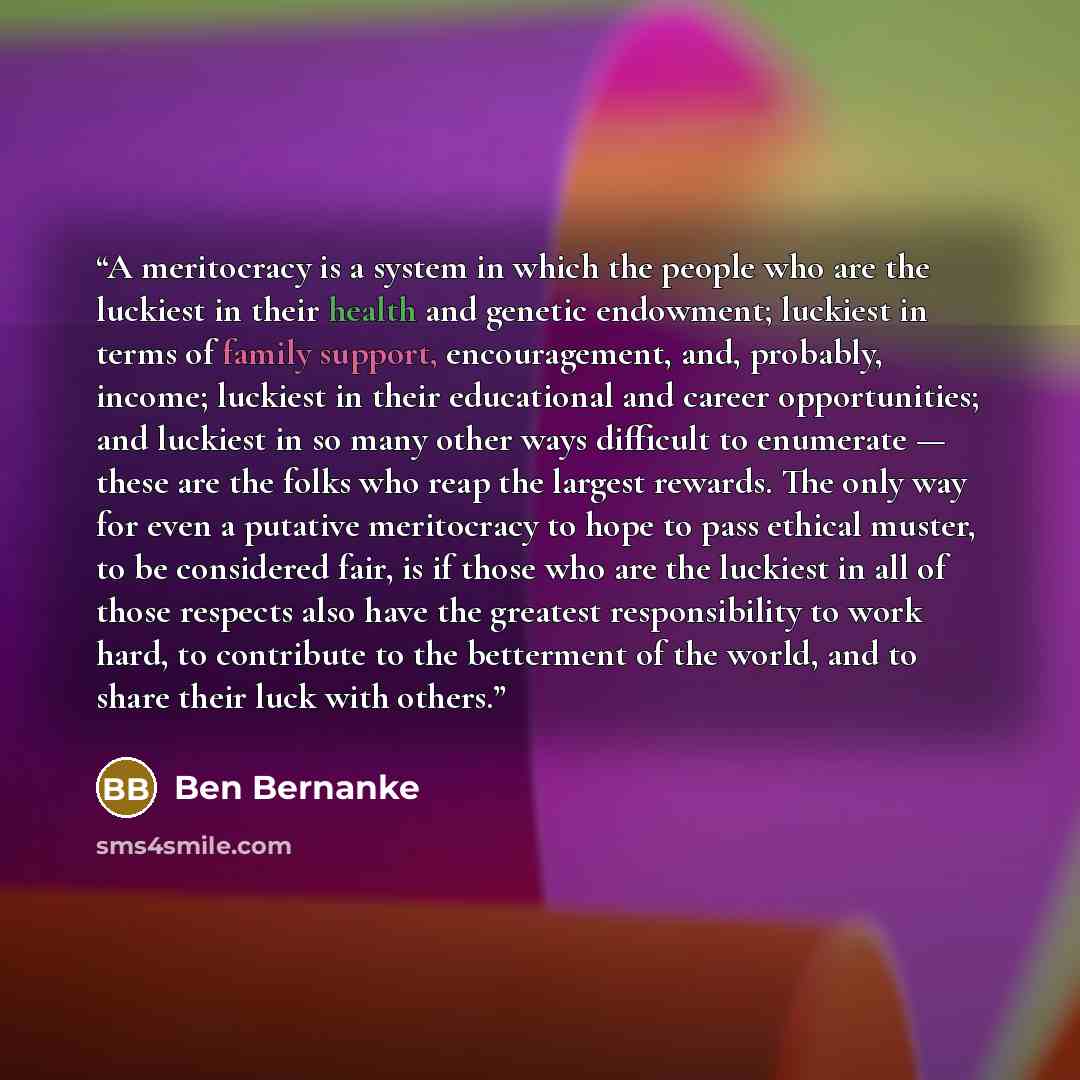 “A meritocracy is a system in which the people who are the luckiest in their health and genetic endowment; luckiest in terms of family support, encouragement, and, probably, income; luckiest in their educational and career opportunities; and luckiest in so many other ways difficult to enumerate…” quote by Ben Bernanke