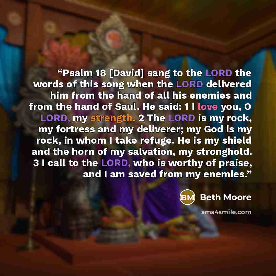“Psalm 18 [David] sang to the LORD the words of this song when the LORD delivered him from the hand of all his enemies and from the hand of Saul. He said: 1 I love you, O LORD, my strength. 2 The LORD is my rock, my fortress and my deliverer; my God is my rock, in whom I take refuge. He is my…” quote by Beth Moore