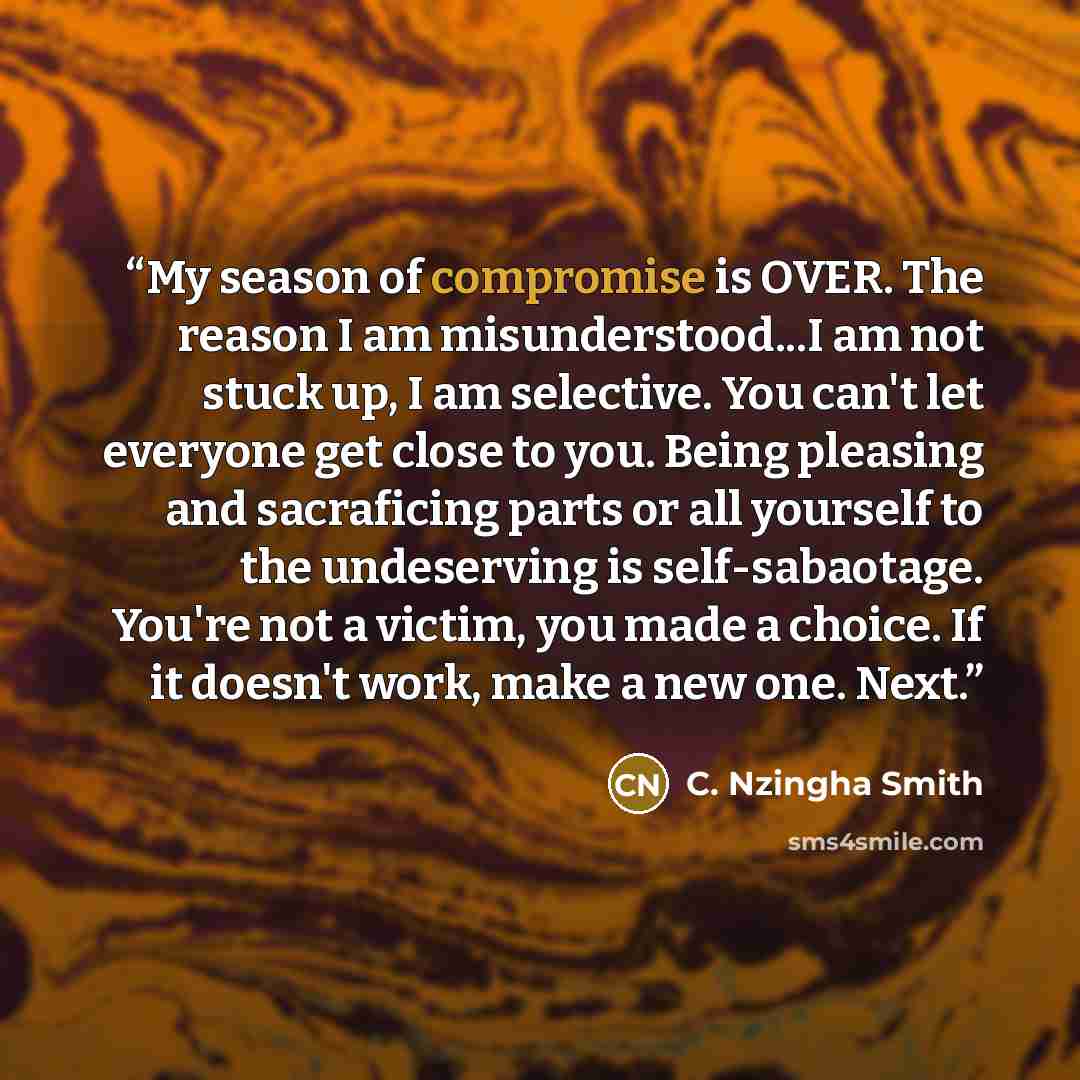 “My season of compromise is OVER. The reason I am misunderstood...I am not stuck up, I am selective. You can't let everyone get close to you. Being pleasing and sacraficing parts or all yourself to the undeserving is self-sabaotage. You're not a victim, you made a choice. If it doesn't work, make a…” quote by C. Nzingha Smith