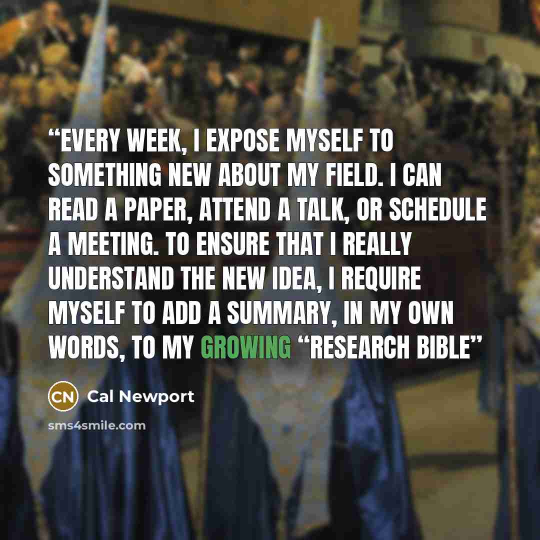 “Every week, I expose myself to something new about my field. I can read a paper, attend a talk, or schedule a meeting. To ensure that I really understand the new idea, I require myself to add a summary, in my own words, to my growing “research bible” quote by Cal Newport