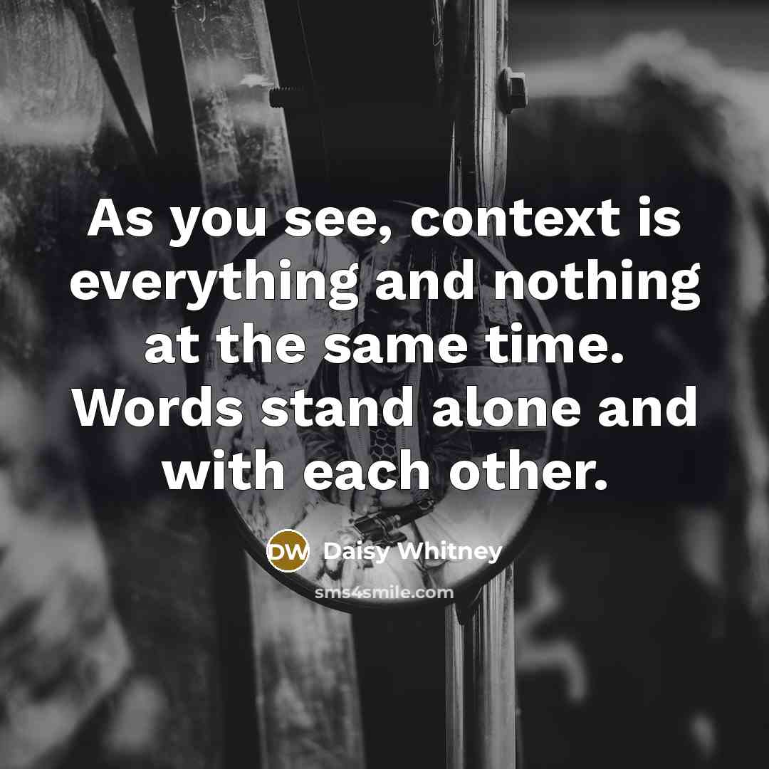 “As you see, context is everything and nothing at the same time. Words stand alone and with each other.” quote by Daisy Whitney