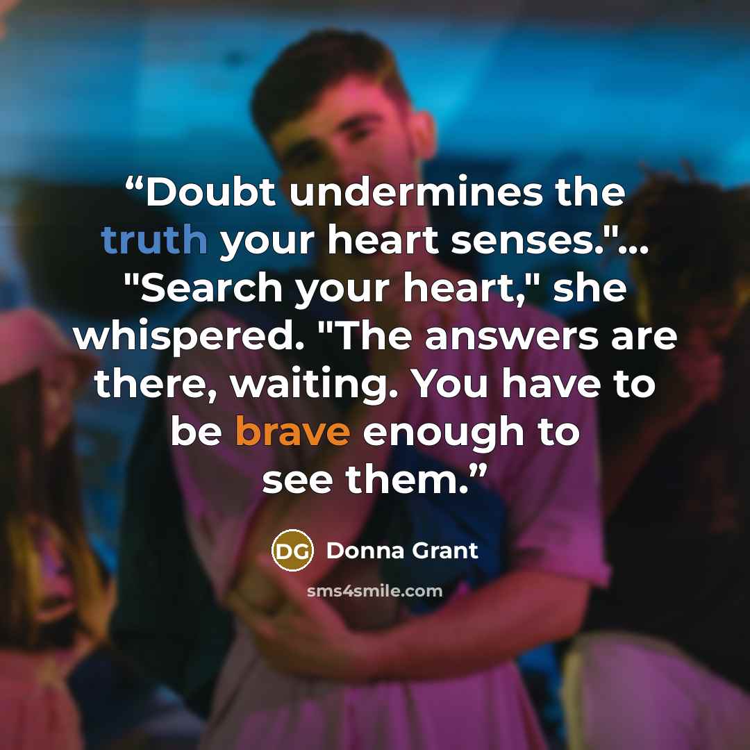 “Doubt undermines the truth your heart senses."... "Search your heart," she whispered. "The answers are there, waiting. You have to be brave enough to see them.” quote by Donna Grant