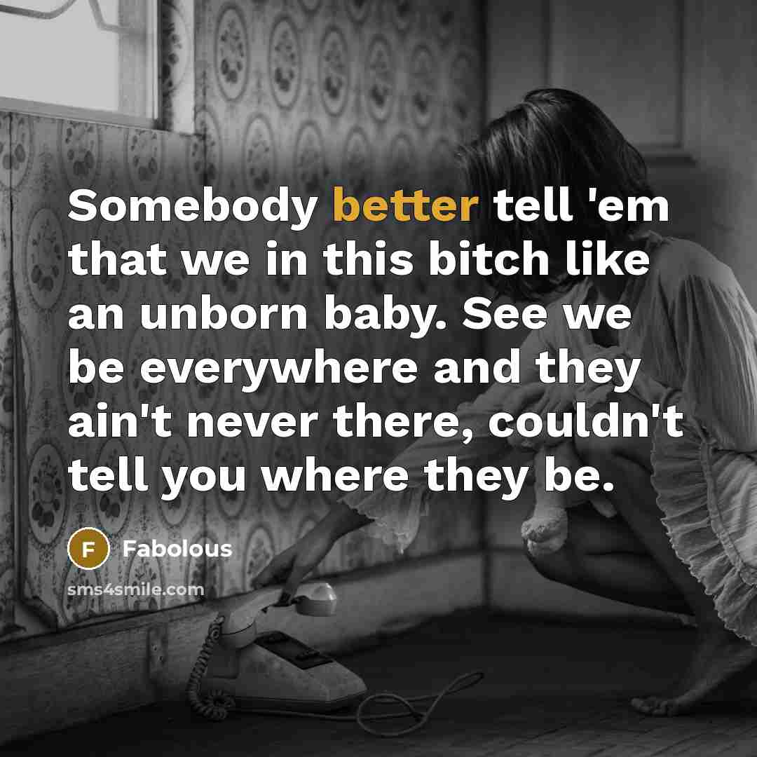 “Somebody better tell 'em that we in this bitch like an unborn baby. See we be everywhere and they ain't never there, couldn't tell you where they be.” quote by Fabolous