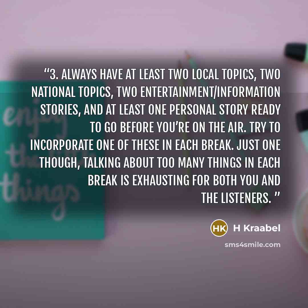 “3. Always have at least two local topics, two national topics, two entertainment/information stories, and at least one personal story ready to go before you’re on the air. Try to incorporate one of these in each break. Just one though, talking about too many things in each break is exhausting for…” quote by H Kraabel