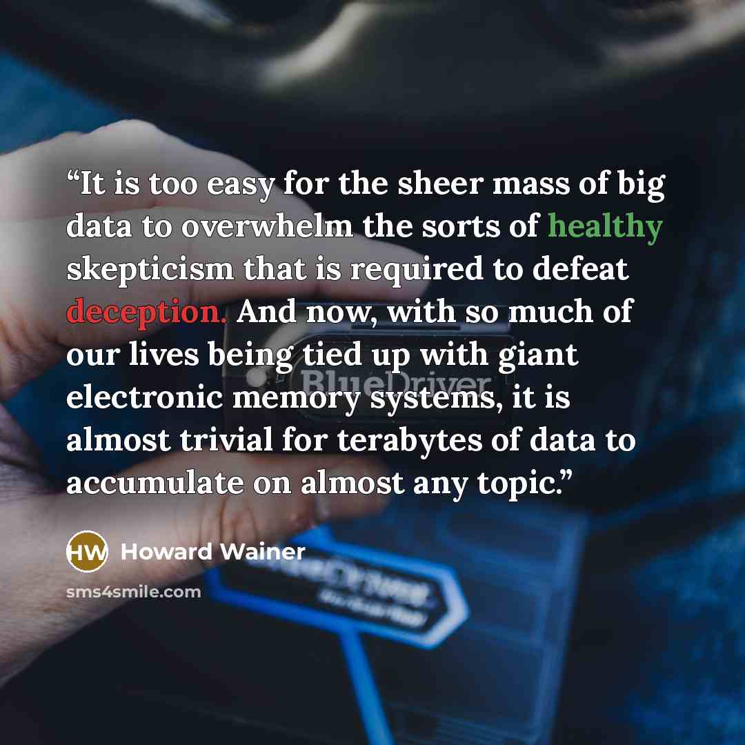 “It is too easy for the sheer mass of big data to overwhelm the sorts of healthy skepticism that is required to defeat deception. And now, with so much of our lives being tied up with giant electronic memory systems, it is almost trivial for terabytes of data to accumulate on almost any topic.” quote by Howard Wainer