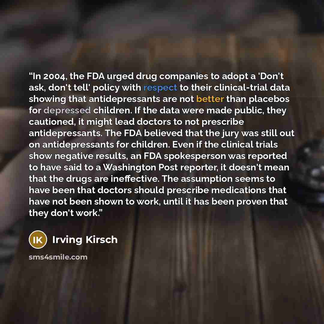 “In 2004, the FDA urged drug companies to adopt a 'Don't ask, don't tell' policy with respect to their clinical-trial data showing that antidepressants are not better than placebos for depressed children. If the data were made public, they cautioned, it might lead doctors to not prescribe…” quote by Irving Kirsch