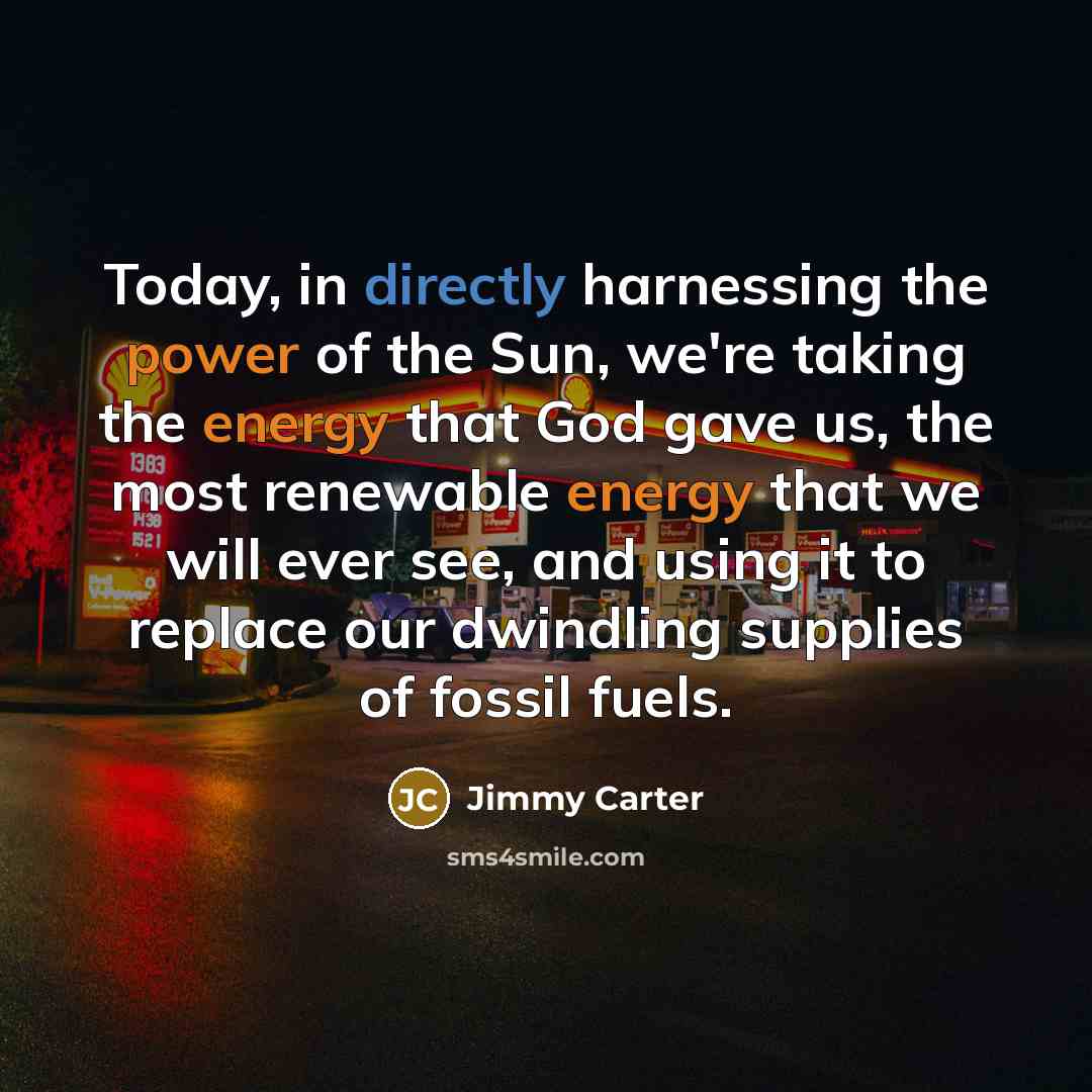 “Today, in directly harnessing the power of the Sun, we're taking the energy that God gave us, the most renewable energy that we will ever see, and using it to replace our dwindling supplies of fossil fuels.” quote by Jimmy Carter
