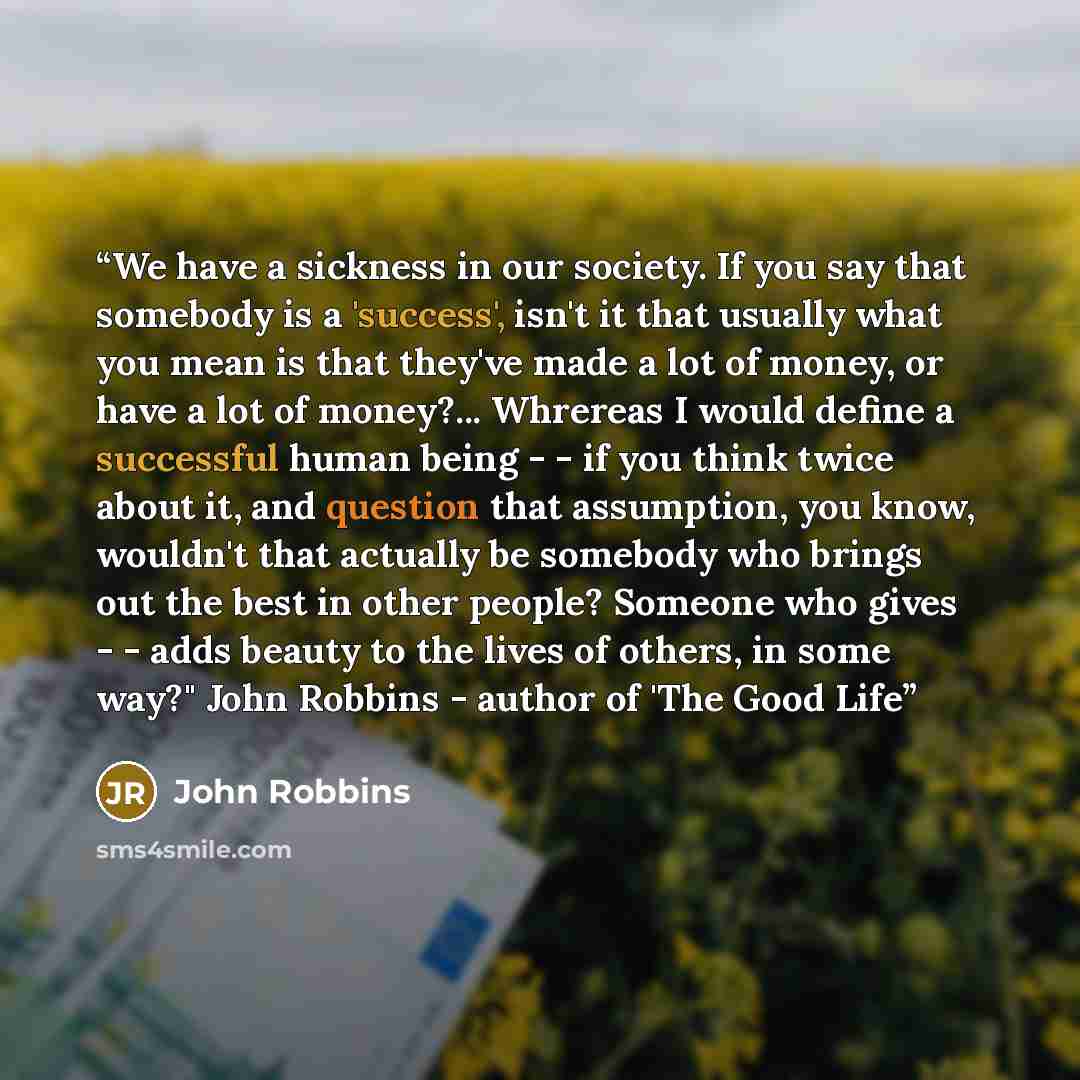“We have a sickness in our society. If you say that somebody is a 'success', isn't it that usually what you mean is that they've made a lot of money, or have a lot of money?... Whrereas I would define a successful human being - - if you think twice about it, and question that assumption, you know…” quote by John Robbins