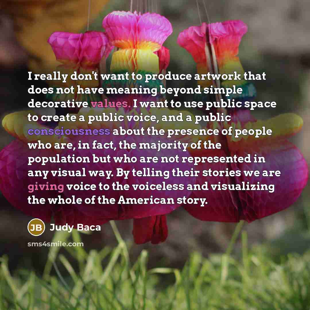 “I really don't want to produce artwork that does not have meaning beyond simple decorative values. I want to use public space to create a public voice, and a public consciousness about the presence of people who are, in fact, the majority of the population but who are not represented in any visual…” quote by Judy Baca