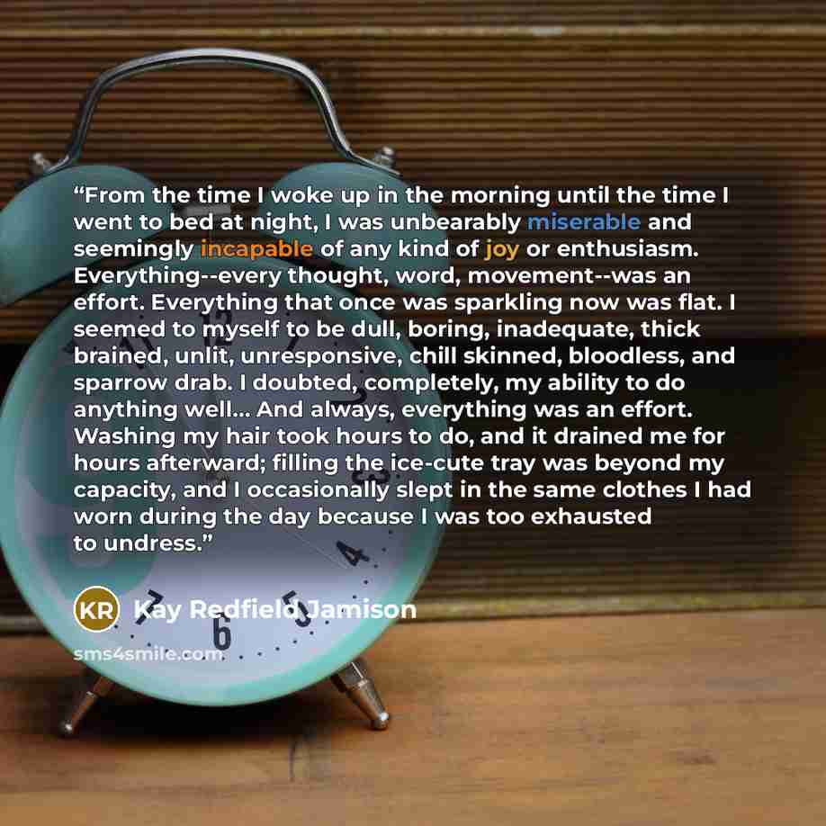 “From the time I woke up in the morning until the time I went to bed at night, I was unbearably miserable and seemingly incapable of any kind of joy or enthusiasm. Everything--every thought, word, movement--was an effort. Everything that once was sparkling now was flat. I seemed to myself to be…” quote by Kay Redfield Jamison