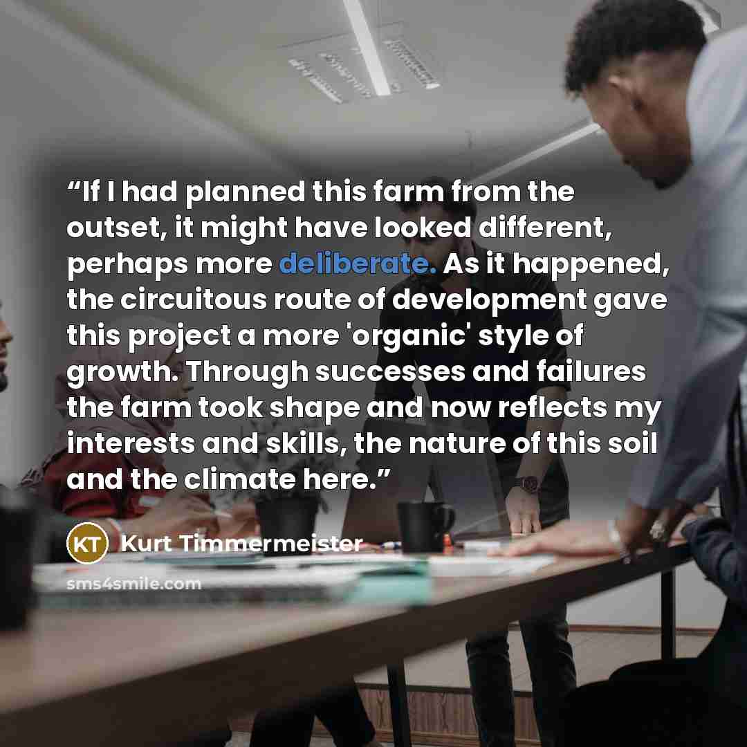 “If I had planned this farm from the outset, it might have looked different, perhaps more deliberate. As it happened, the circuitous route of development gave this project a more 'organic' style of growth. Through successes and failures the farm took shape and now reflects my interests and skills…” quote by Kurt Timmermeister