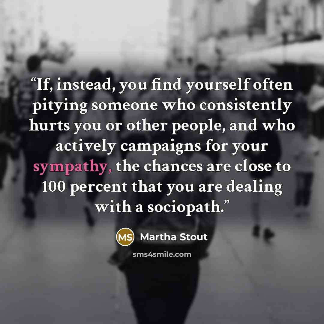 “If, instead, you find yourself often pitying someone who consistently hurts you or other people, and who actively campaigns for your sympathy, the chances are close to 100 percent that you are dealing with a sociopath.” quote by Martha Stout