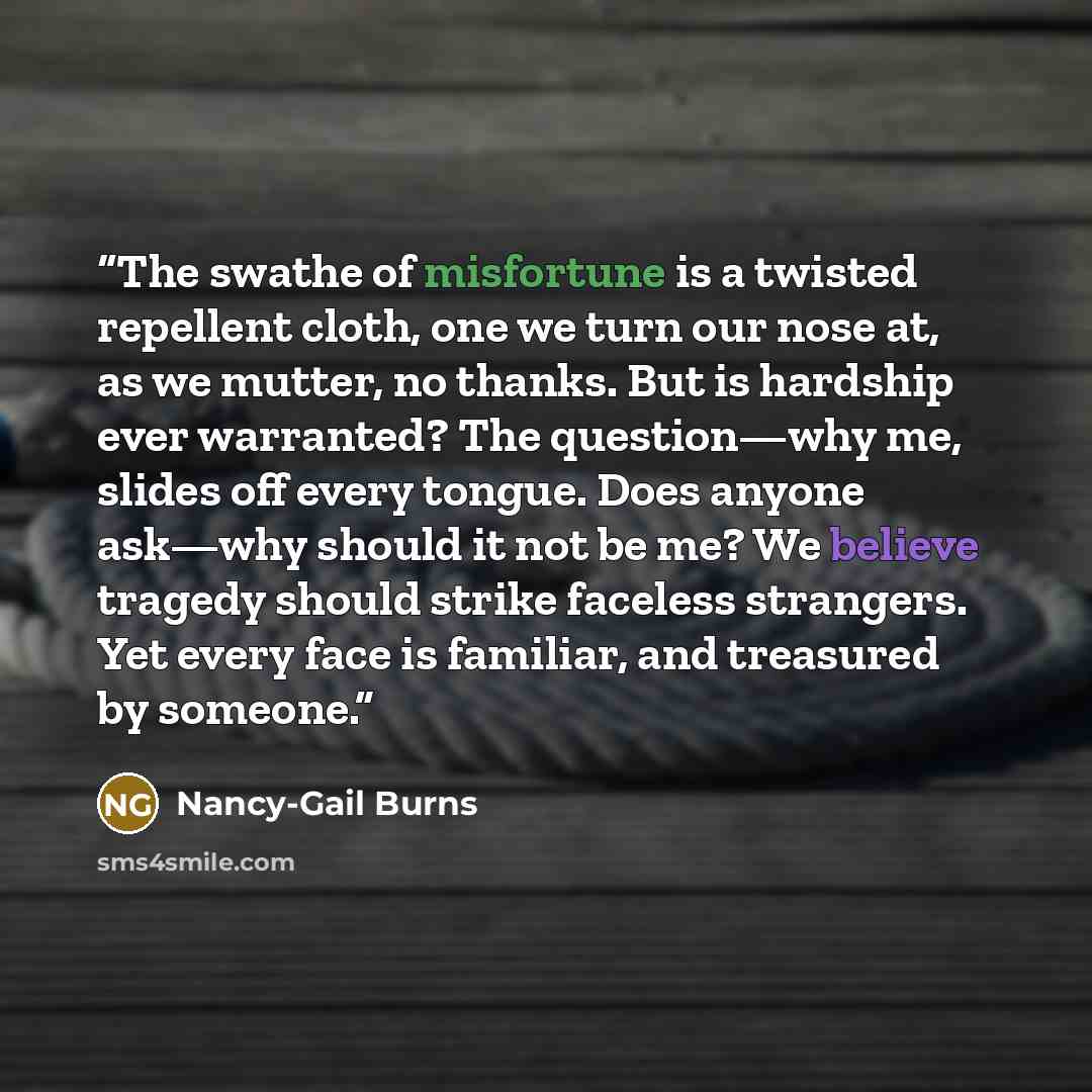“The swathe of misfortune is a twisted repellent cloth, one we turn our nose at, as we mutter, no thanks. But is hardship ever warranted? The question—why me, slides off every tongue. Does anyone ask—why should it not be me? We believe tragedy should strike faceless strangers. Yet every face is…” quote by Nancy-Gail Burns