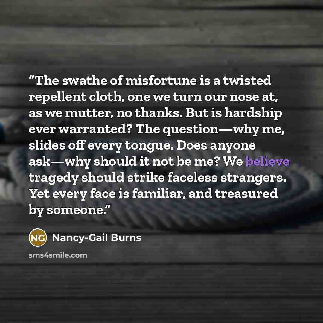 “The swathe of misfortune is a twisted repellent cloth, one we turn our nose at, as we mutter, no thanks. But is hardship ever warranted? The question—why me, slides off every tongue. Does anyone ask—why should it not be me? We believe tragedy should strike faceless strangers. Yet every face is…” quote by Nancy-Gail Burns