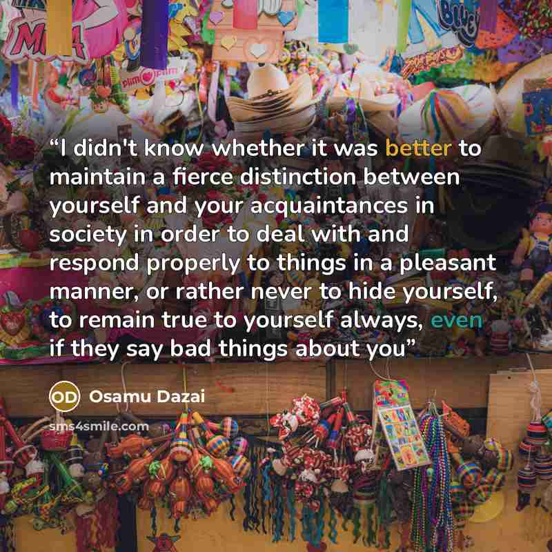 “I didn't know whether it was better to maintain a fierce distinction between yourself and your acquaintances in society in order to deal with and respond properly to things in a pleasant manner, or rather never to hide yourself, to remain true to yourself always, even if they say bad things about…” quote by Osamu Dazai