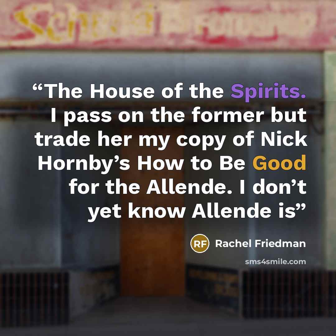 “The House of the Spirits. I pass on the former but trade her my copy of Nick Hornby’s How to Be Good for the Allende. I don’t yet know Allende is” quote by Rachel Friedman