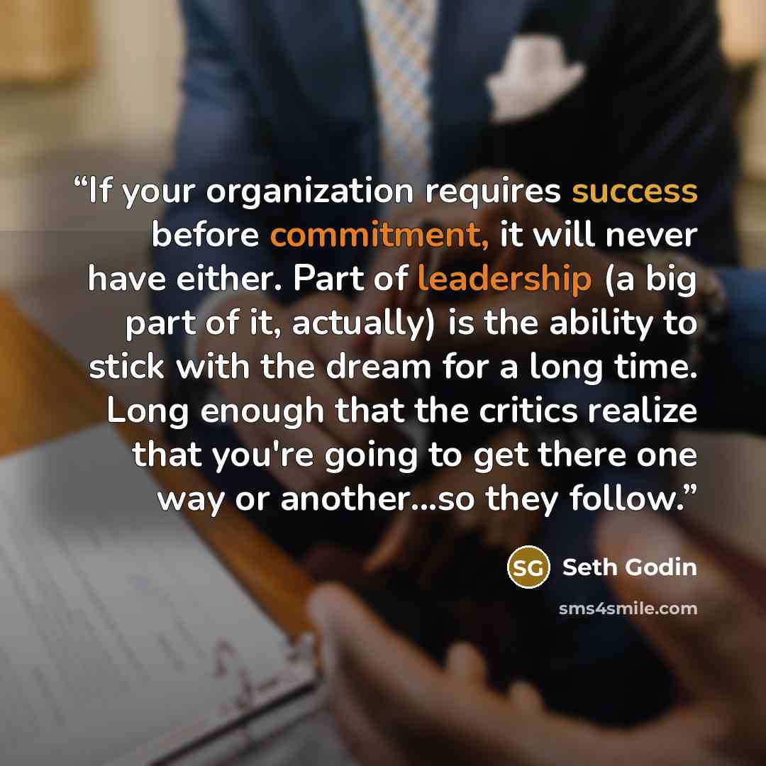 “If your organization requires success before commitment, it will never have either. Part of leadership (a big part of it, actually) is the ability to stick with the dream for a long time. Long enough that the critics realize that you're going to get there one way or another...so they follow.” quote by Seth Godin