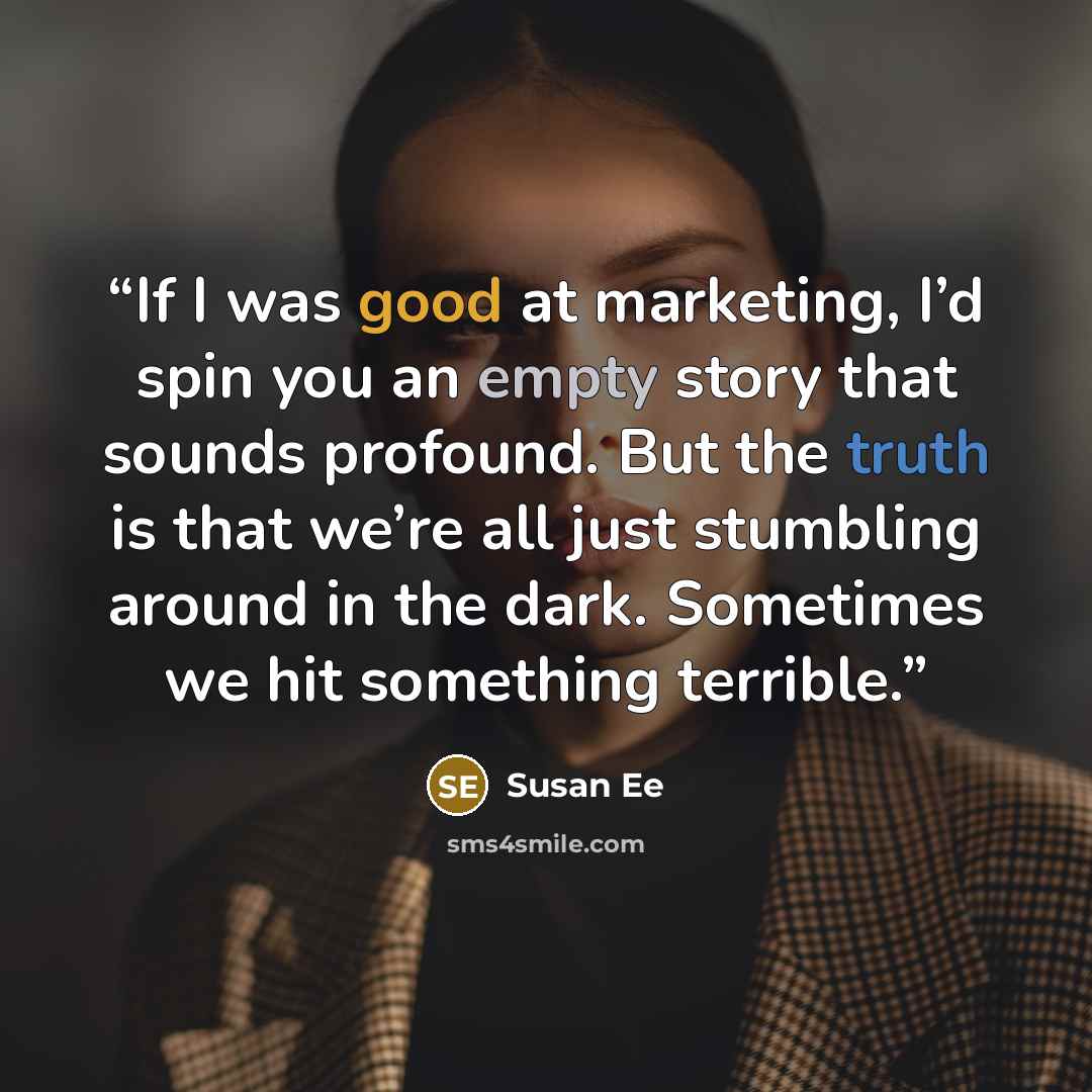 “If I was good at marketing, I’d spin you an empty story that sounds profound. But the truth is that we’re all just stumbling around in the dark. Sometimes we hit something terrible.” quote by Susan Ee