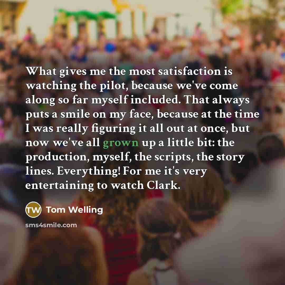 “What gives me the most satisfaction is watching the pilot, because we've come along so far myself included. That always puts a smile on my face, because at the time I was really figuring it all out at once, but now we've all grown up a little bit: the production, myself, the scripts, the story…” quote by Tom Welling