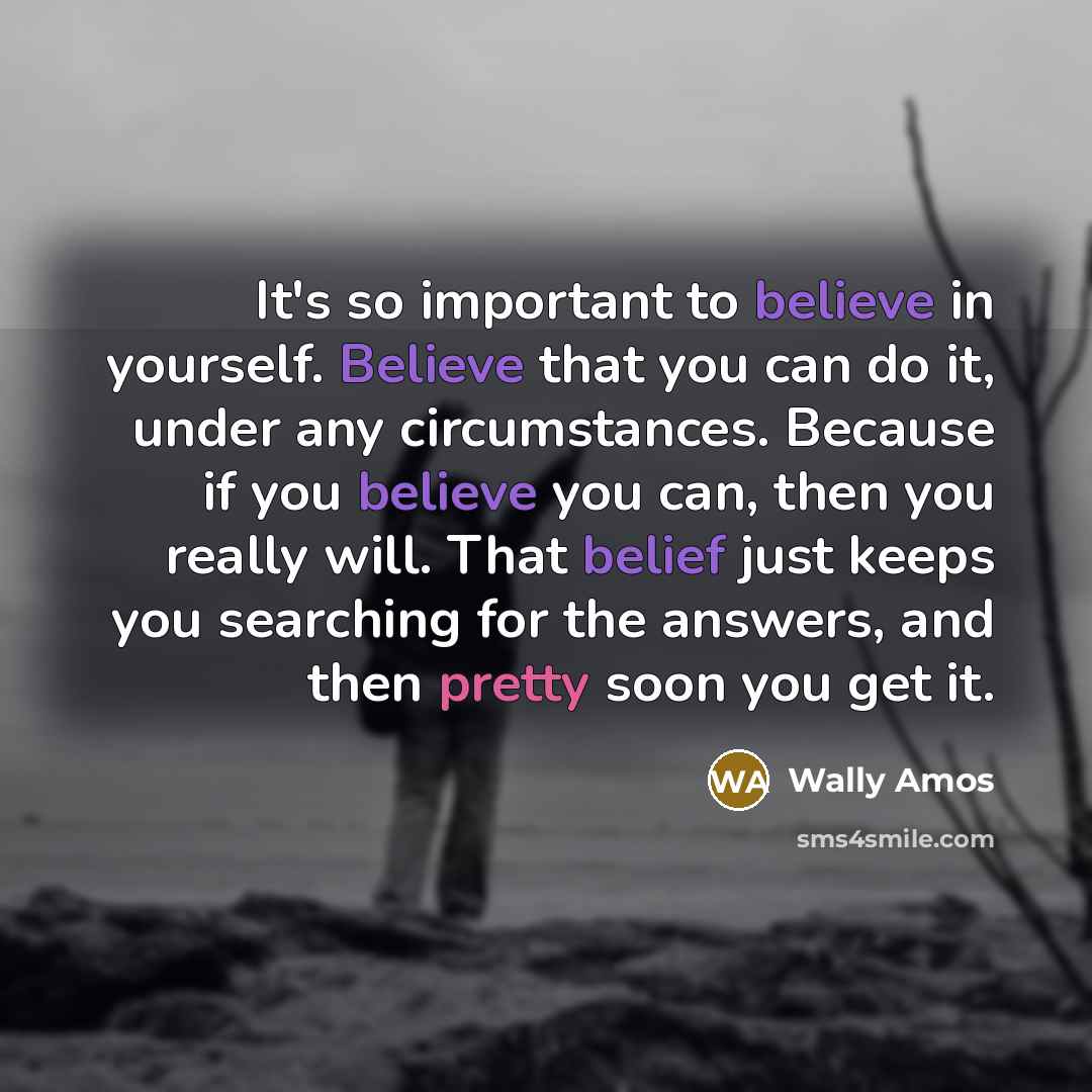 “It's so important to believe in yourself. Believe that you can do it, under any circumstances. Because if you believe you can, then you really will. That belief just keeps you searching for the answers, and then pretty soon you get it.” quote by Wally Amos