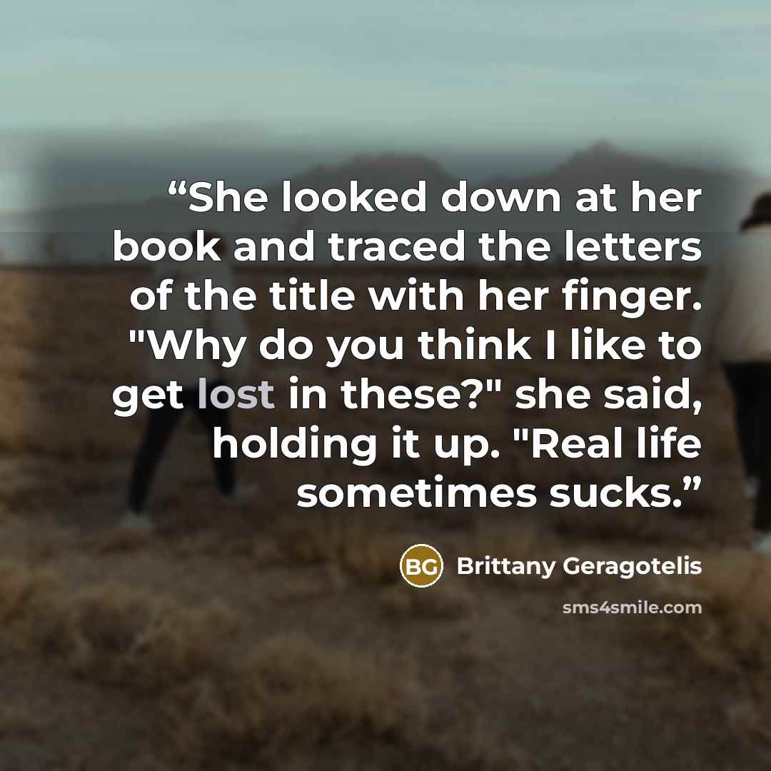 “She looked down at her book and traced the letters of the title with her finger. "Why do you think I like to get lost in these?" she said, holding it up. "Real life sometimes sucks.” quote by Brittany Geragotelis