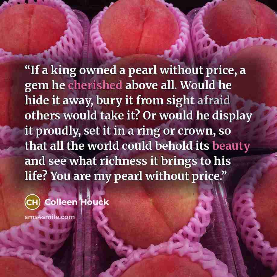 “If a king owned a pearl without price, a gem he cherished above all. Would he hide it away, bury it from sight afraid others would take it? Or would he display it proudly, set it in a ring or crown, so that all the world could behold its beauty and see what richness it brings to his life? You are…” quote by Colleen Houck