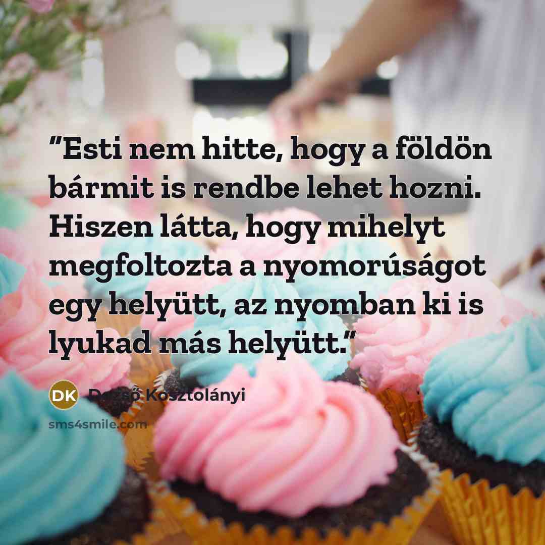 “Esti nem hitte, hogy a földön bármit is rendbe lehet hozni. Hiszen látta, hogy mihelyt megfoltozta a nyomorúságot egy helyütt, az nyomban ki is lyukad más helyütt.” quote by Dezső Kosztolányi