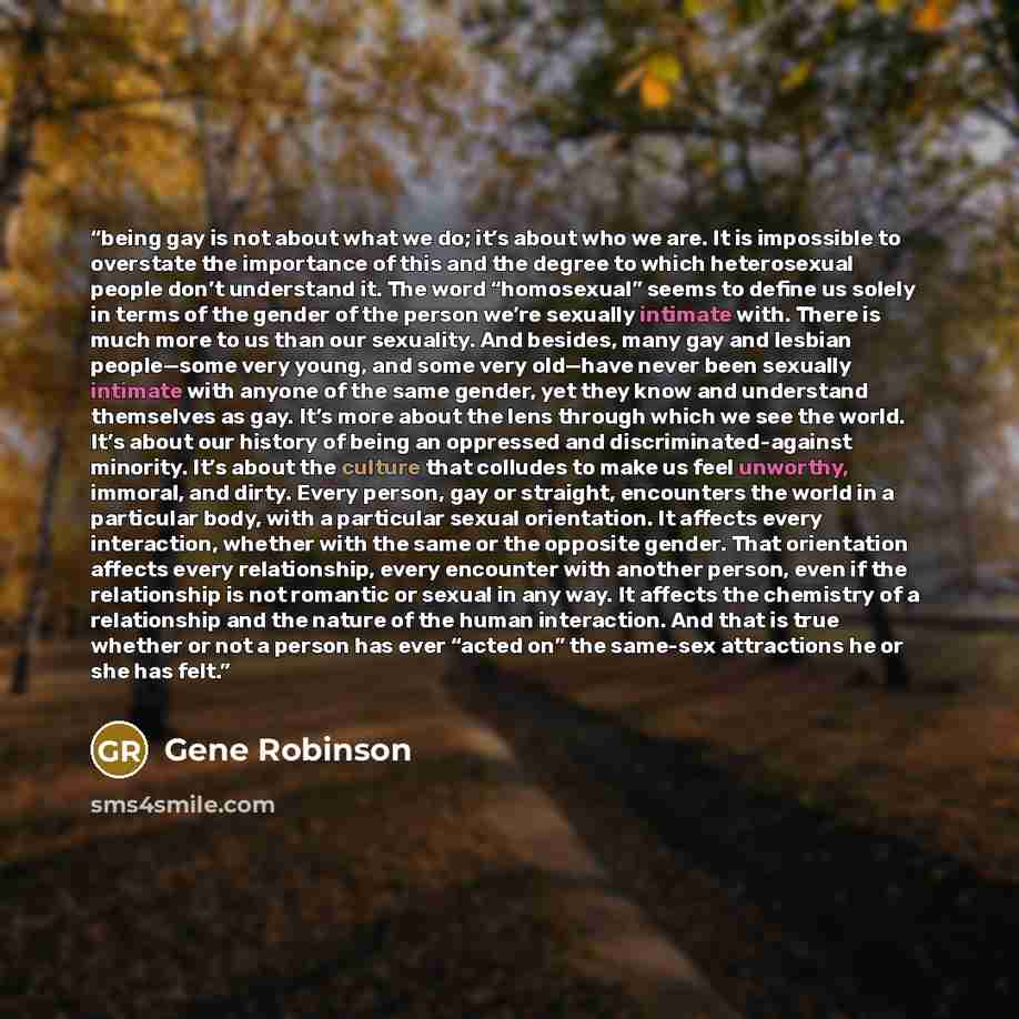 “being gay is not about what we do; it’s about who we are. It is impossible to overstate the importance of this and the degree to which heterosexual people don’t understand it. The word “homosexual” seems to define us solely in terms of the gender of the person we’re sexually intimate with. There…” quote by Gene Robinson