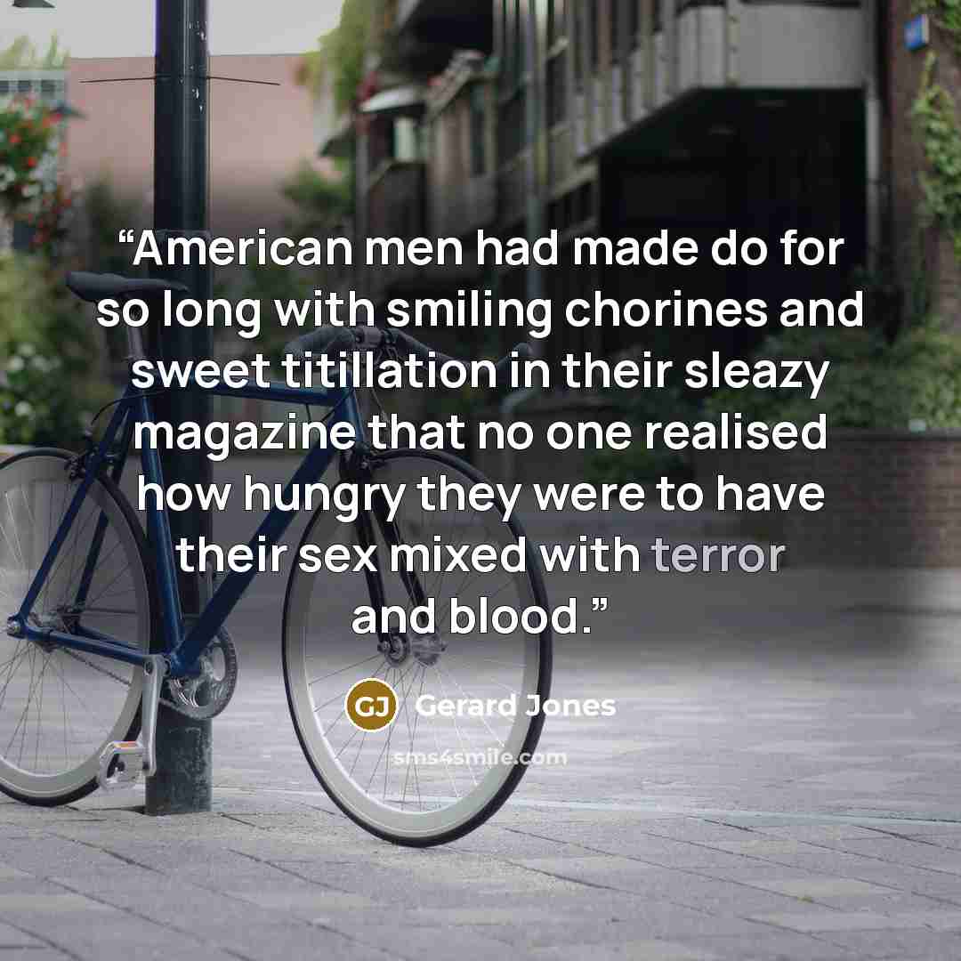 “American men had made do for so long with smiling chorines and sweet titillation in their sleazy magazine that no one realised how hungry they were to have their sex mixed with terror and blood.” quote by Gerard Jones