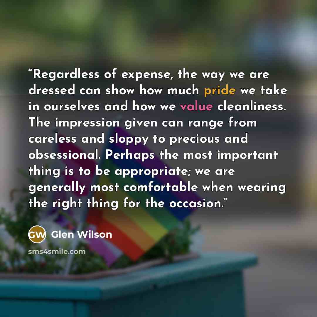 “Regardless of expense, the way we are dressed can show how much pride we take in ourselves and how we value cleanliness. The impression given can range from careless and sloppy to precious and obsessional. Perhaps the most important thing is to be appropriate; we are generally most comfortable…” quote by Glen Wilson
