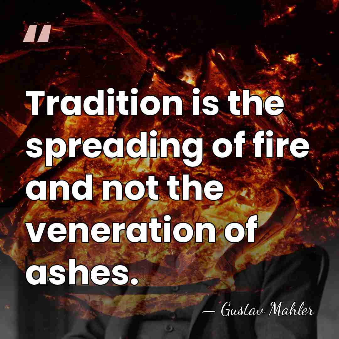 Tradition is the spreading of fire and not the veneration of ashes. - Gustav Mahler