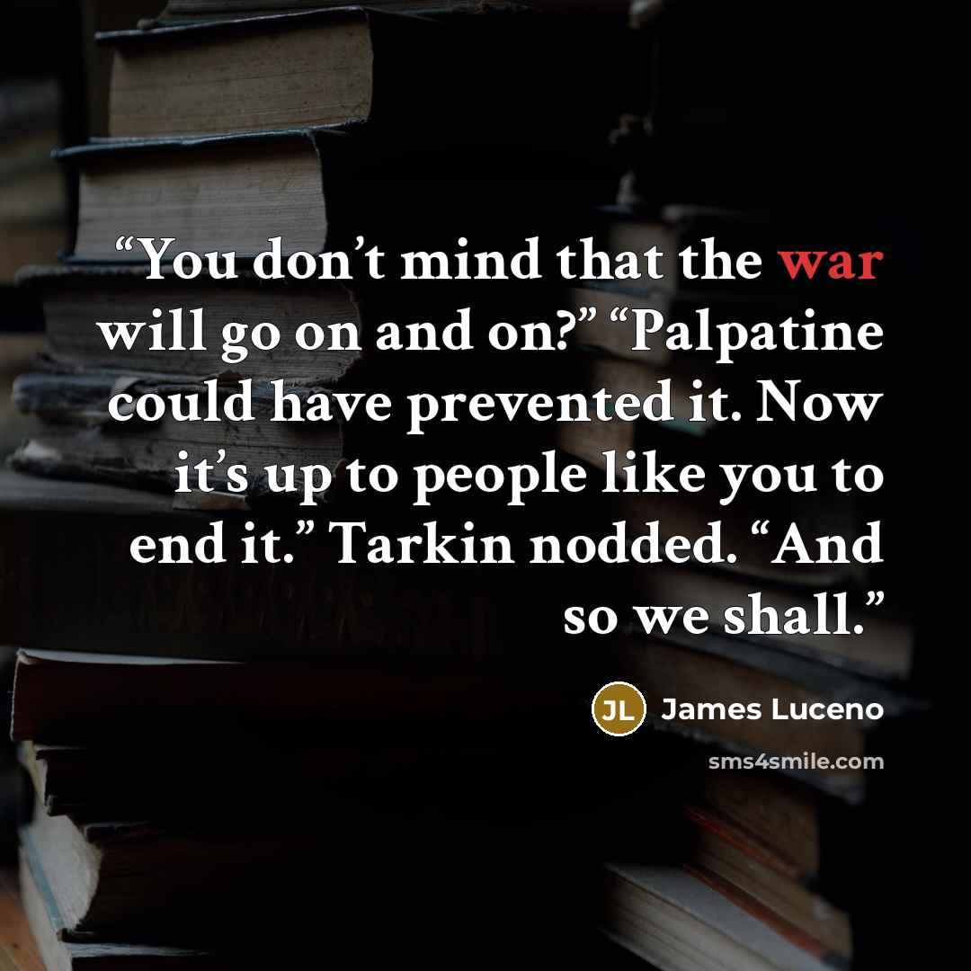 “You don’t mind that the war will go on and on?” “Palpatine could have prevented it. Now it’s up to people like you to end it.” Tarkin nodded. “And so we shall.” quote by James Luceno
