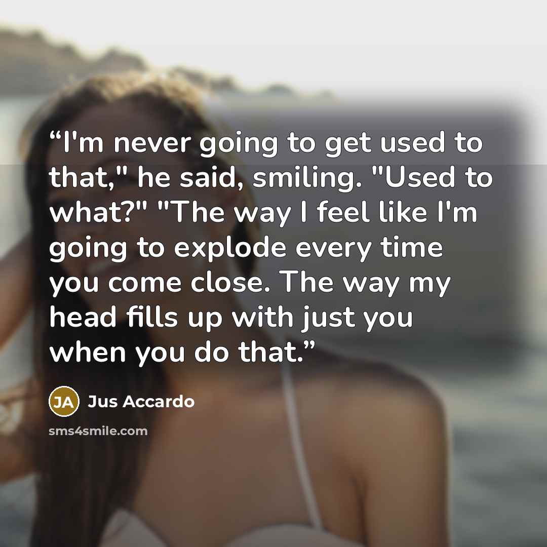 “I'm never going to get used to that," he said, smiling. "Used to what?" "The way I feel like I'm going to explode every time you come close. The way my head fills up with just you when you do that.” quote by Jus Accardo