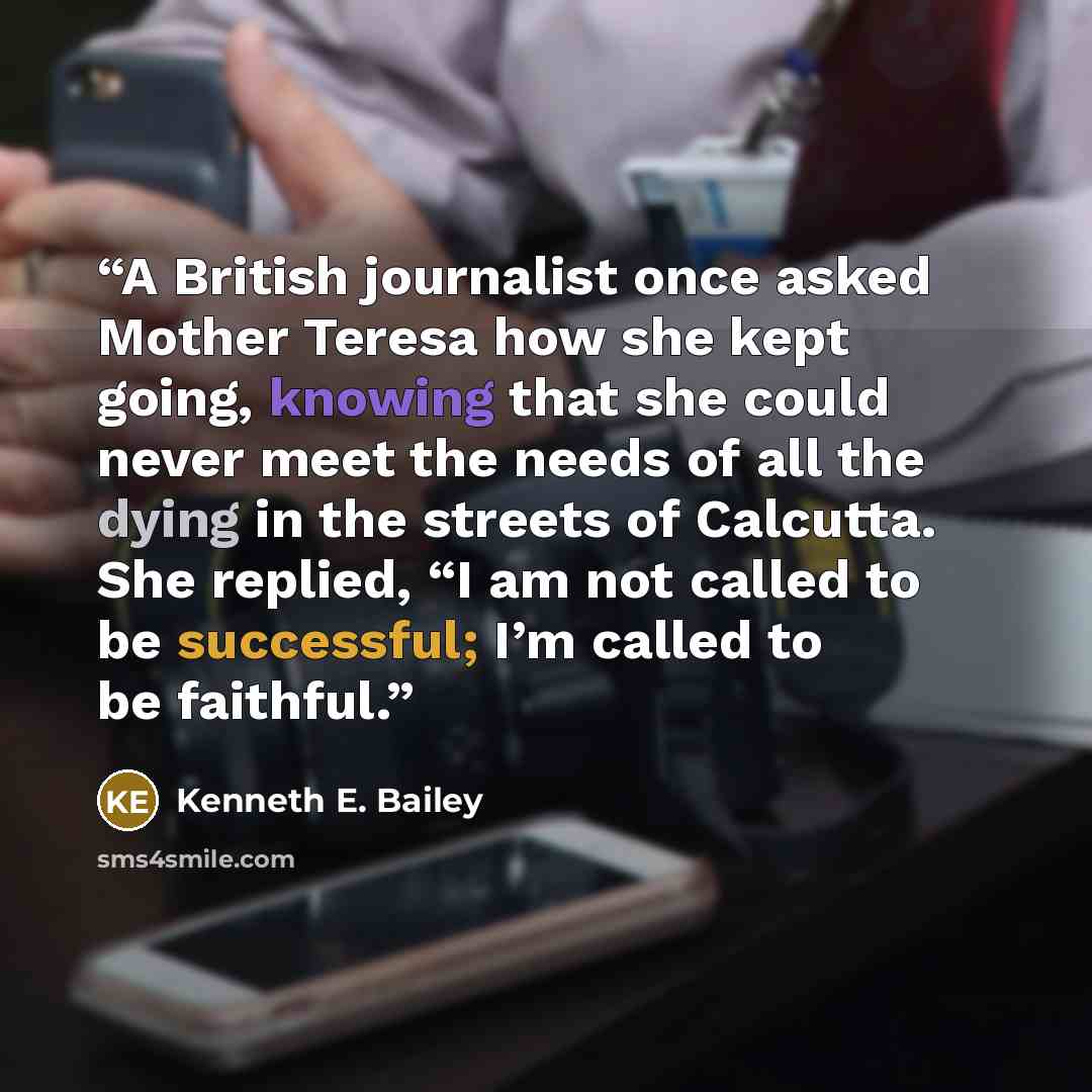 “A British journalist once asked Mother Teresa how she kept going, knowing that she could never meet the needs of all the dying in the streets of Calcutta. She replied, “I am not called to be successful; I’m called to be faithful.” quote by Kenneth E. Bailey