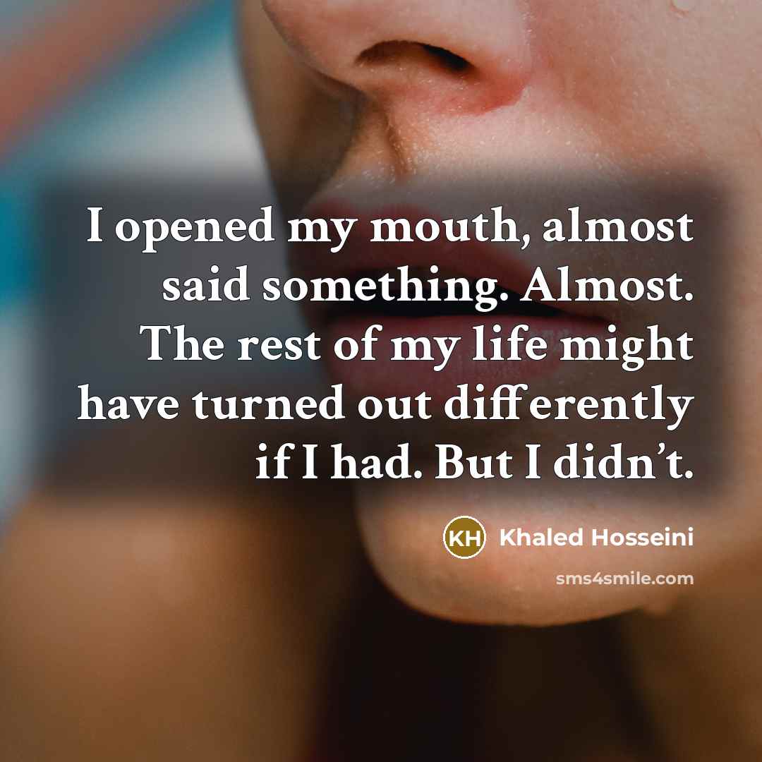 “I opened my mouth, almost said something. Almost. The rest of my life might have turned out differently if I had. But I didn’t.” quote by Khaled Hosseini